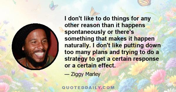 I don't like to do things for any other reason than it happens spontaneously or there's something that makes it happen naturally. I don't like putting down too many plans and trying to do a strategy to get a certain