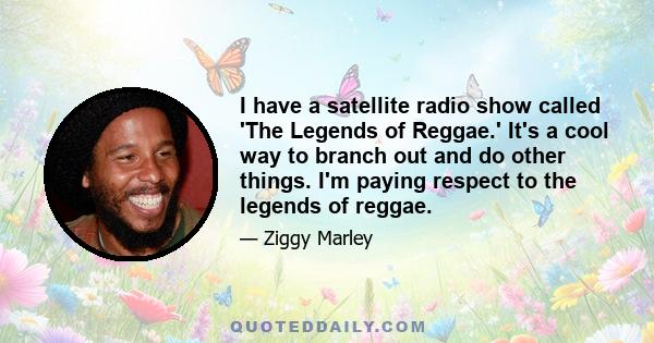 I have a satellite radio show called 'The Legends of Reggae.' It's a cool way to branch out and do other things. I'm paying respect to the legends of reggae.