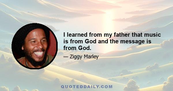 I learned from my father that music is from God and the message is from God.