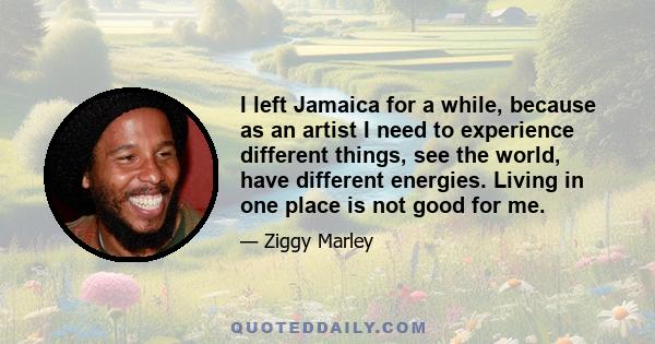 I left Jamaica for a while, because as an artist I need to experience different things, see the world, have different energies. Living in one place is not good for me.