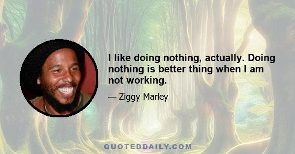 I like doing nothing, actually. Doing nothing is better thing when I am not working.