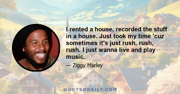 I rented a house, recorded the stuff in a house. Just took my time 'cuz sometimes it's just rush, rush, rush. I just wanna live and play music.