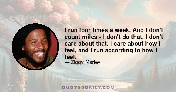 I run four times a week. And I don't count miles - I don't do that. I don't care about that. I care about how I feel, and I run according to how I feel.