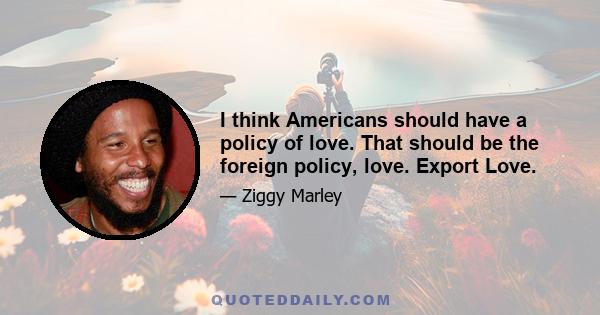 I think Americans should have a policy of love. That should be the foreign policy, love. Export Love.