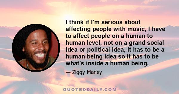 I think if I'm serious about affecting people with music, I have to affect people on a human to human level, not on a grand social idea or political idea, it has to be a human being idea so it has to be what's inside a