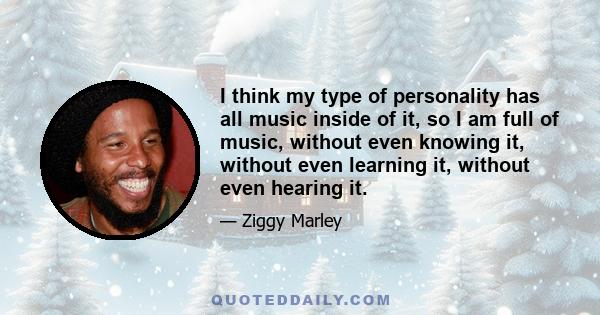 I think my type of personality has all music inside of it, so I am full of music, without even knowing it, without even learning it, without even hearing it.