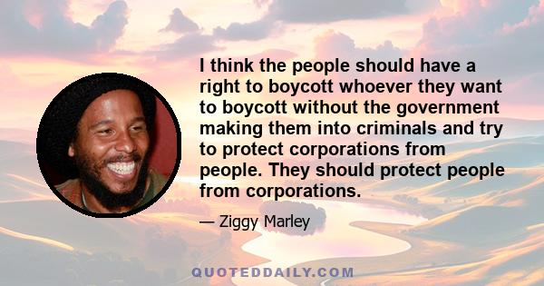 I think the people should have a right to boycott whoever they want to boycott without the government making them into criminals and try to protect corporations from people. They should protect people from corporations.