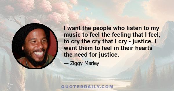 I want the people who listen to my music to feel the feeling that I feel, to cry the cry that I cry - justice. I want them to feel in their hearts the need for justice.