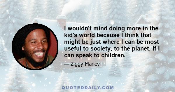 I wouldn't mind doing more in the kid's world because I think that might be just where I can be most useful to society, to the planet, if I can speak to children.