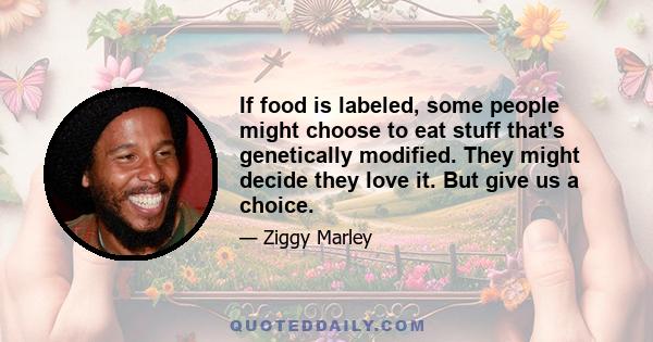 If food is labeled, some people might choose to eat stuff that's genetically modified. They might decide they love it. But give us a choice.