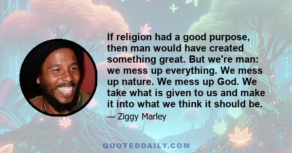 If religion had a good purpose, then man would have created something great. But we're man: we mess up everything. We mess up nature. We mess up God. We take what is given to us and make it into what we think it should