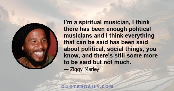 I'm a spiritual musician, I think there has been enough political musicians and I think everything that can be said has been said about political, social things, you know, and there's still some more to be said but not