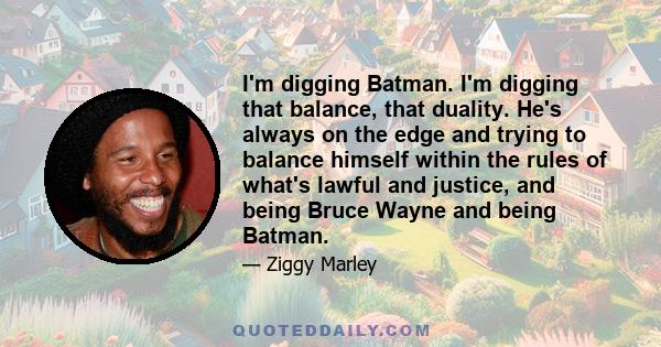 I'm digging Batman. I'm digging that balance, that duality. He's always on the edge and trying to balance himself within the rules of what's lawful and justice, and being Bruce Wayne and being Batman.