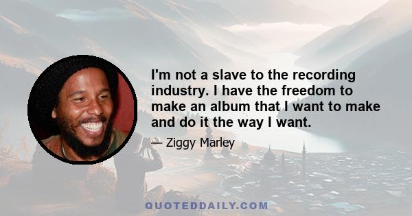 I'm not a slave to the recording industry. I have the freedom to make an album that I want to make and do it the way I want.