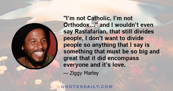 I’m not Catholic, I’m not Orthodox… and I wouldn’t even say Rastafarian, that still divides people, I don’t want to divide people so anything that I say is something that must be so big and great that it did encompass