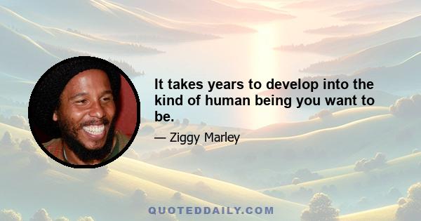 It takes years to develop into the kind of human being you want to be.