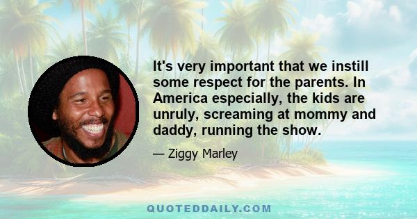 It's very important that we instill some respect for the parents. In America especially, the kids are unruly, screaming at mommy and daddy, running the show.