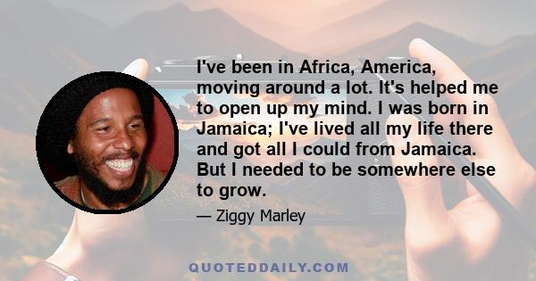 I've been in Africa, America, moving around a lot. It's helped me to open up my mind. I was born in Jamaica; I've lived all my life there and got all I could from Jamaica. But I needed to be somewhere else to grow.