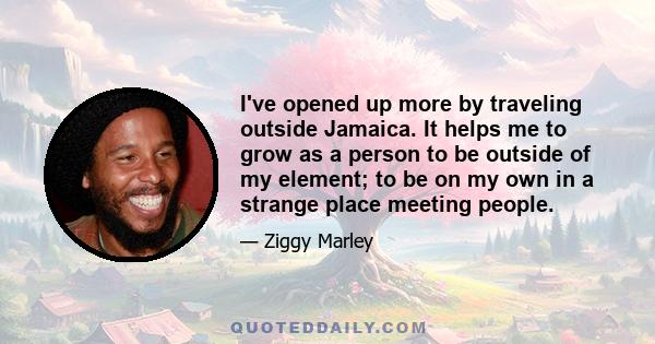 I've opened up more by traveling outside Jamaica. It helps me to grow as a person to be outside of my element; to be on my own in a strange place meeting people.