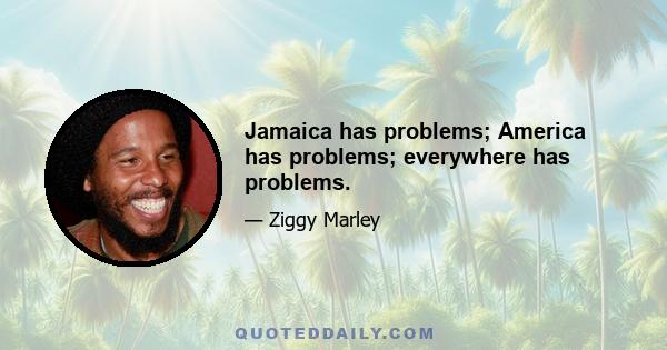 Jamaica has problems; America has problems; everywhere has problems.