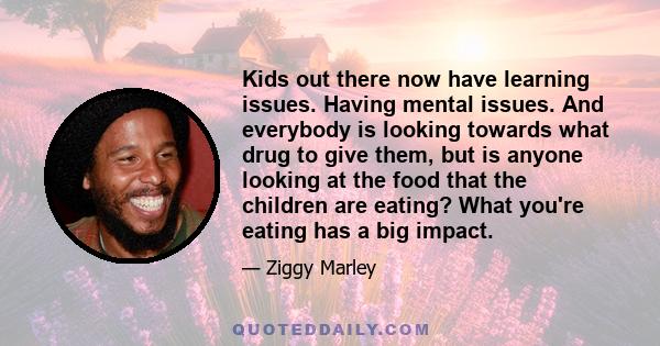 Kids out there now have learning issues. Having mental issues. And everybody is looking towards what drug to give them, but is anyone looking at the food that the children are eating? What you're eating has a big impact.