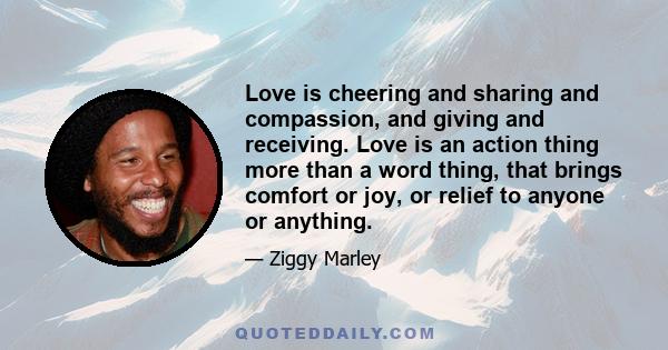 Love is cheering and sharing and compassion, and giving and receiving. Love is an action thing more than a word thing, that brings comfort or joy, or relief to anyone or anything.