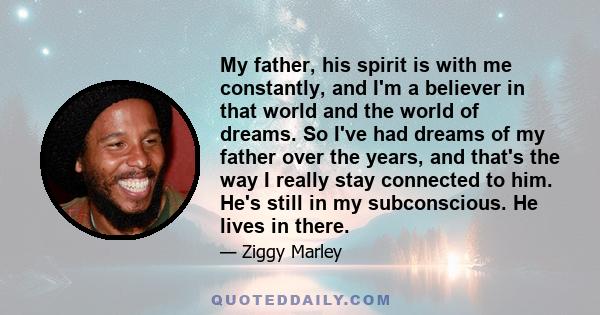 My father, his spirit is with me constantly, and I'm a believer in that world and the world of dreams. So I've had dreams of my father over the years, and that's the way I really stay connected to him. He's still in my