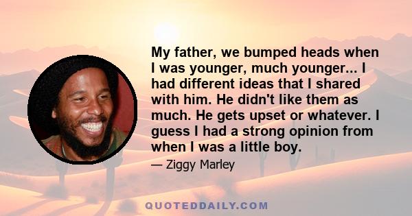 My father, we bumped heads when I was younger, much younger... I had different ideas that I shared with him. He didn't like them as much. He gets upset or whatever. I guess I had a strong opinion from when I was a