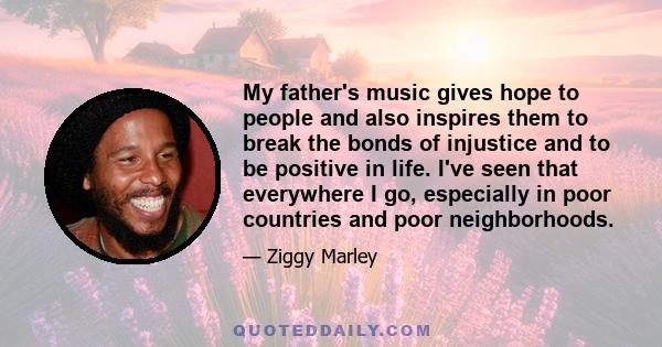 My father's music gives hope to people and also inspires them to break the bonds of injustice and to be positive in life. I've seen that everywhere I go, especially in poor countries and poor neighborhoods.