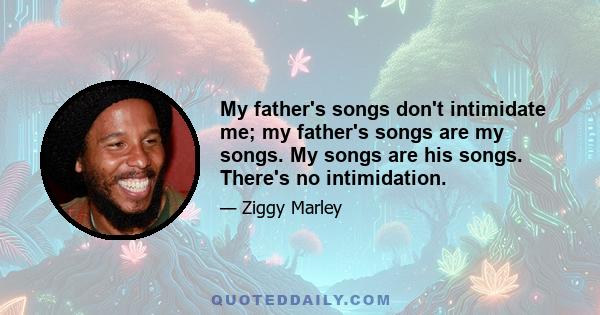 My father's songs don't intimidate me; my father's songs are my songs. My songs are his songs. There's no intimidation.