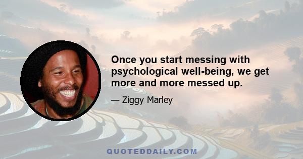 Once you start messing with psychological well-being, we get more and more messed up.