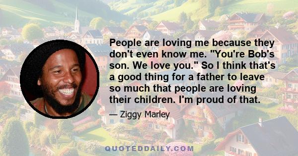 People are loving me because they don't even know me. You're Bob's son. We love you. So I think that's a good thing for a father to leave so much that people are loving their children. I'm proud of that.