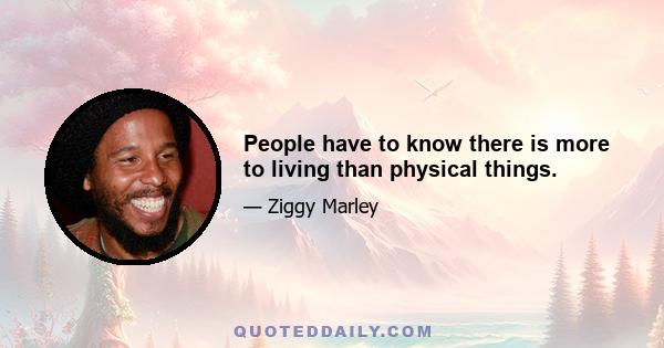 People have to know there is more to living than physical things.