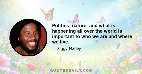 Politics, nature, and what is happening all over the world is important to who we are and where we live.