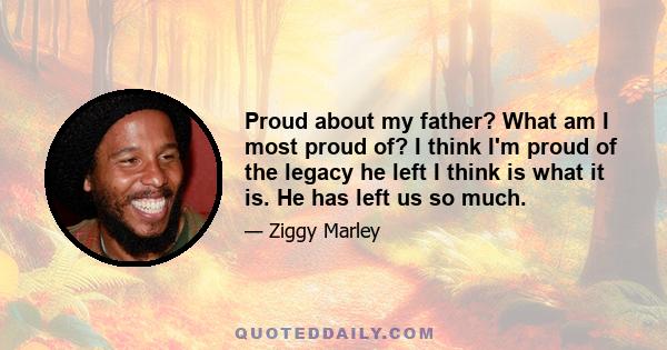 Proud about my father? What am I most proud of? I think I'm proud of the legacy he left I think is what it is. He has left us so much.