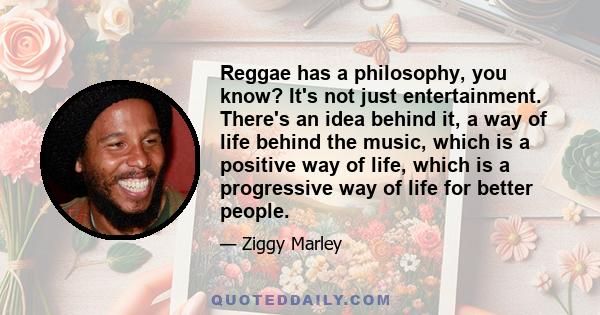 Reggae has a philosophy, you know? It's not just entertainment. There's an idea behind it, a way of life behind the music, which is a positive way of life, which is a progressive way of life for better people.