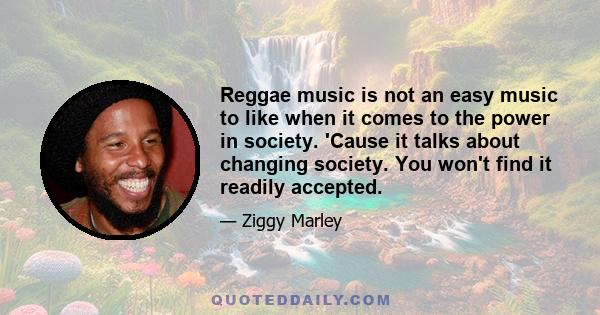 Reggae music is not an easy music to like when it comes to the power in society. 'Cause it talks about changing society. You won't find it readily accepted.