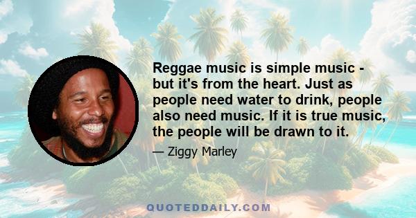 Reggae music is simple music - but it's from the heart. Just as people need water to drink, people also need music. If it is true music, the people will be drawn to it.