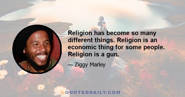 Religion has become so many different things. Religion is an economic thing for some people. Religion is a gun.