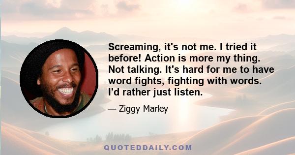 Screaming, it's not me. I tried it before! Action is more my thing. Not talking. It's hard for me to have word fights, fighting with words. I'd rather just listen.