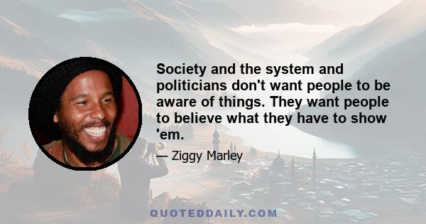 Society and the system and politicians don't want people to be aware of things. They want people to believe what they have to show 'em.