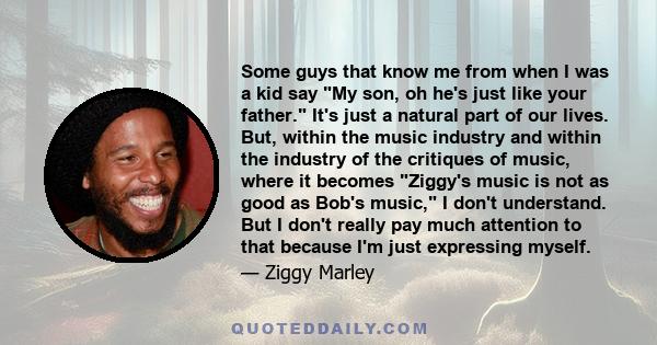 Some guys that know me from when I was a kid say My son, oh he's just like your father. It's just a natural part of our lives. But, within the music industry and within the industry of the critiques of music, where it