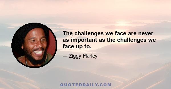 The challenges we face are never as important as the challenges we face up to.