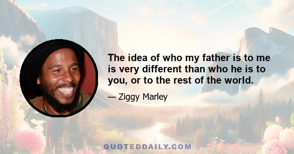 The idea of who my father is to me is very different than who he is to you, or to the rest of the world.