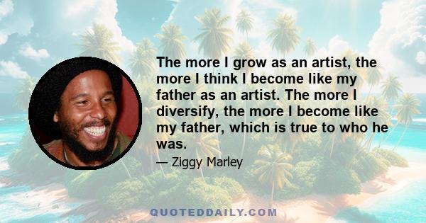 The more I grow as an artist, the more I think I become like my father as an artist. The more I diversify, the more I become like my father, which is true to who he was.