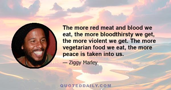 The more red meat and blood we eat, the more bloodthirsty we get, the more violent we get. The more vegetarian food we eat, the more peace is taken into us.