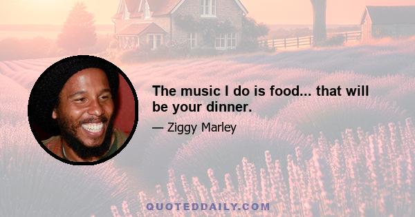 The music I do is food... that will be your dinner.