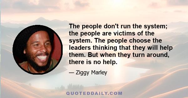 The people don't run the system; the people are victims of the system. The people choose the leaders thinking that they will help them. But when they turn around, there is no help.