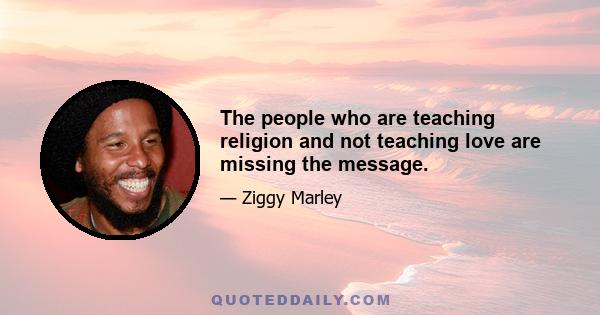 The people who are teaching religion and not teaching love are missing the message.