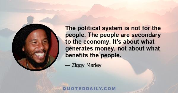 The political system is not for the people. The people are secondary to the economy. It's about what generates money, not about what benefits the people.